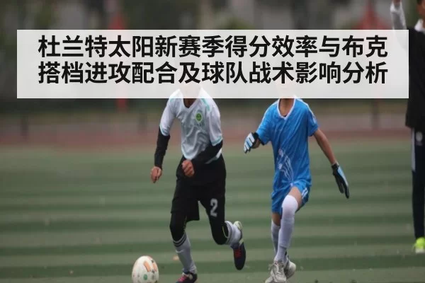 杜兰特太阳新赛季得分效率与布克搭档进攻配合及球队战术影响分析
